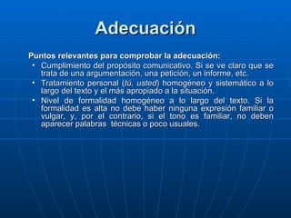 Adecuación Puntos relevantes para comprobar la adecuación: Cumplimiento del propósito comunicativo. Si se ve claro que se trata de una argumentación, una petición, un informe, etc. Tratamiento personal ( tú, usted ) homogéneo y sistemático a lo largo del texto y el más apropiado a la situación. Nivel de formalidad homogéneo a lo largo del texto. Si la formalidad es alta no debe haber ninguna expresión familiar o vulgar, y, por el contrario, si el tono es familiar, no deben aparecer palabras  técnicas o poco usuales. 
