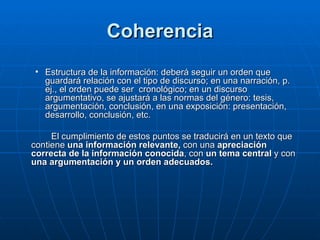 Coherencia Estructura de la información: deberá seguir un orden que guardará relación con el tipo de discurso; en una narración, p. ej., el orden puede ser  cronológico; en un discurso argumentativo, se ajustará a las normas del género: tesis, argumentación, conclusión, en una exposición: presentación, desarrollo, conclusión, etc. El cumplimiento de estos puntos se traducirá en un texto que contiene  una información   relevante,  con una  apreciación correcta de la información conocida , con  un tema   central  y con  una argumentación y un orden adecuados. 