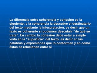 La diferencia entre coherencia y cohesión es la siguiente: a la coherencia la descubre el destinatario del texto mediante la interpretación, es decir que un texto es coherente si podemos descubrir “de qué se trata”. En cambio la cohesión debe estar a simple vista en la “superficie” del texto, es decir en las palabras y expresiones que lo conforman y en cómo éstas se relacionan entre sí  . 