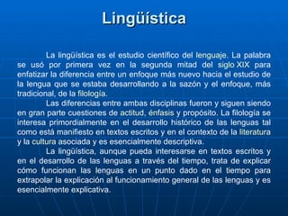 Lingüística La lingüística es el estudio científico del  lenguaje . La palabra se usó por primera vez en la segunda mitad del  siglo XIX  para enfatizar la diferencia entre un enfoque más nuevo hacia el estudio de la lengua que se estaba desarrollando a la sazón y el enfoque, más tradicional, de la  filología . Las diferencias entre ambas disciplinas fueron y siguen siendo en gran parte cuestiones de  actitud ,  énfasis  y propósito. La filología se interesa primordialmente en el desarrollo histórico de las lenguas tal como está manifiesto en textos escritos y en el contexto de la  literatura  y la  cultura  asociada y es esencialmente descriptiva.  La lingüística, aunque pueda interesarse en textos escritos y en el desarrollo de las lenguas a través del tiempo, trata de explicar cómo funcionan las lenguas en un punto dado en el tiempo para extrapolar la explicación al funcionamiento general de las lenguas y es esencialmente explicativa. 