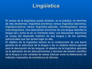 Lingüística El campo de la lingüística puede dividirse, en la práctica, en términos de tres  dicotomías :  lingüística sincrónica  versus  lingüística diacrónica ,  lingüística teórica  versus  lingüística aplicada ,  microlingüística  versus  macrolingüística . Una descripción sincrónica de una lengua describe la lengua tal y como es en un momento dado; una descripción diacrónica se ocupa del desarrollo histórico de esa lengua y de los cambios estructurales que han tenido lugar en ella. El objetivo de la lingüística teórica es la construcción de una teoría general de la estructura de la lengua o de un sistema teórico general para la descripción de las lenguas; el objetivo de la lingüística aplicada es la aplicación de los descubrimientos y técnicas del estudio científico de la lengua a una variedad de tareas básicas como la elaboración de métodos mejorados de  enseñanza de idiomas . 