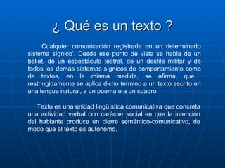 ¿ Qué es un texto ? Texto es una unidad lingüística comunicativa que concreta una actividad verbal con carácter social en que la intención del hablante produce un cierre semántico-comunicativo, de modo que el texto es autónomo. Cualquier comunicación registrada en un determinado sistema sígnico’. Desde ese punto de vista se habla de un ballet, de un espectáculo teatral, de un desfile militar y de todos los demás sistemas sígnicos de comportamiento como de textos, en la misma medida, se afirma, que  restringidamente se aplica dicho término a un texto escrito en una lengua natural, a un poema o a un cuadro. 