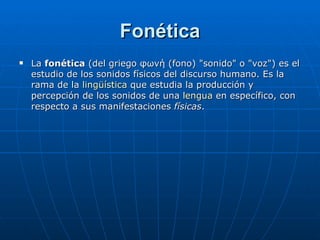 Fonética La  fonética  (del griego φωνή (fono) "sonido" o "voz") es el estudio de los sonidos físicos del discurso humano. Es la rama de la  lingüística  que estudia la producción y percepción de los sonidos de una  lengua  en específico, con respecto a sus manifestaciones  físicas .  