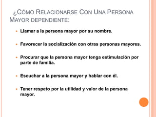  ¿Cómo Relacionarse Con Una Persona Mayor dependiente:Llamar a la persona mayor por su nombre.Favorecer la socialización con otras personas mayores.Procurar que la persona mayor tenga estimulación por parte de familia.Escuchar a la persona mayor y hablar con él.Tener respeto por la utilidad y valor de la persona mayor.