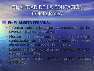 FINALIDAD DE LA EDUCACIÓN COMPARADA EN EL ÁMBITO PERSONAL: Informar sobre diferencias y semejanzas de los diversos sistemas educativos. Mostrar la importancia de los factores contextuales de los sistemas educativos como elementos explicativos de los mismos. Establecer la interconexión entre los factores y los sistemas educativos. Comprender mejor nuestro propio sistema educativo. 