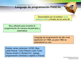 Lenguaje de programación PASCAL Universidad Hispanoamericana Programación básica Desarrollado por el profesor  suizo   Niklaus Wirth  a finales de los años 60  Muy utilizado para enseñar la programación de manera disciplinada y sistemática Lenguaje de programación de alto nivel, apareción en 1968, ya para 1982 se estandarizó su uso. Existen varias versiones: UCSD, Blue Label Pascal, Turbo Pascal y para Turbo Pascal versión 5, Borland Int., agregó programación orientada a objetos a Pascal  