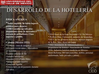 DESARROLLO DE LA HOTELERÍA ÉPOCA ANTIGUA * Deber sagrado, no había lugares públicos para alojarse. *1500 Coacallis-un solo piso-alojamiento cerca de mercados o entrada de poblaciones. Clase superior y pueblo. Colonia (M éxico 1521) * Nobleza –casa de amigos y familiares o conventos.- Mercaderes en mesones. * Ventas (afueras de las ciudades+servicios) Mesones 1525 (Pedro Hdez. Paniagua-primer mes ón) Francisco Aguilar  Únicos tipos de alojamiento durante 350 años *1818 Hotel de la Gran Sociedad- Cd. De México * Porfirio Díaz. Ferrocarril, aumento de hospedaje. *1921- de los primeros hoteles en México después de la Rev. Mex. Hotel de Gante *1922 Asociación de Administradores y propietarios de hoteles= Asociación de Hoteles  1936- Industria hotelera moderna en México- Hotel Reforma 380 hab.(sencillas, dobles, personal uniformado, baño privado y jabón) 