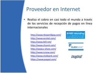 Proveedor en InternetRealiza el cobro en casi todo el mundo a través de los servicios de recepción de pagos en línea internacionaleshttp://www.rbsworldpay.com/http://www.verotel.com/http://www.ibill.net/http://www.shareit.com/http://www.v-share.com/http://www.ccnow.com/http://www.clickbank.com/https://www.paypal.com/