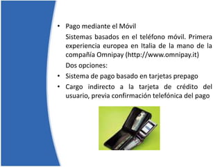 Pago mediante el MóvilSistemas basados en el teléfono móvil. Primera experiencia europea en Italia de la mano de la compañía Omnipay (http://www.omnipay.it) 	Dos opciones:Sistema de pago basado en tarjetas prepagoCargo indirecto a la tarjeta de crédito del usuario, previa confirmación telefónica del pago
