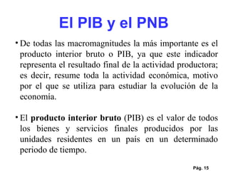 El PIB y el PNB Pág.  De todas las macromagnitudes la más importante es el producto interior bruto o PIB, ya que este indicador representa el resultado final de la actividad productora; es decir, resume toda la actividad económica, motivo por el que se utiliza para estudiar la evolución de la economía. El  producto interior bruto  (PIB) es el valor de todos los bienes y servicios finales producidos por las unidades residentes en un país en un determinado periodo de tiempo.  