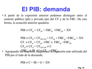 Pág.  A partir de la expresión anterior podemos distinguir entre el carácter público (pb) y privado (pr) del CF y de la FBC. De este forma, la ecuación anterior quedaría: PIB    CF pr  + CF pb  + FBC pr  +FBC pb  + XN      PIB    CF H  + CF ISFLSH  + CF pb  + FBC pr  +FBC pb  + XN  CF    CF pr  + CF pb  ; FBC     FBC pr  +FBC pb   CF pr    CF H  + CF ISFLSH     C   FBC pr    IB ; G    CF pb  + FBC pb   Agrupando los términos, llegamos a la expresión más utilizada del PIB por el lado de la demanda: PIB    C   + IB + G + XN      El PIB: demanda 