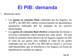 Pág.  Distinción entre: Los  gastos en consumo final , realizados por los hogares, las AA.PP y las ISFLSH, cubren exclusivamente los desembolsos monetarios realizados por las unidades de los sectores mencionados.  Los  gastos de consumo final efectivo  comprende los bienes y servicios consumidos efectivamente por cada sector.  De esta forma el consumo final efectivo de los hogares registra no sólo el valor de sus gastos sino también el valor de los gastos realizados por las AA.PP y las ISFLSH en bienes y servicios individualizables que se transfieren a los hogares en forma de transferencias sociales en especie El PIB: demanda 
