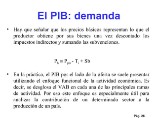 Pág.  Hay que señalar que los precios básicos representan lo que el productor obtiene por sus bienes una vez descontado los impuestos indirectos y sumando las subvenciones. P b     P pm  - T i  + Sb   En la práctica, el PIB por el lado de la oferta se suele presentar utilizando el enfoque funcional de la actividad económica. Es decir, se desglosa el VAB en cada una de las principales ramas de actividad. Por eso este enfoque es especialmente útil para analizar la contribución de un determinado sector a la producción de un país.  El PIB: demanda 