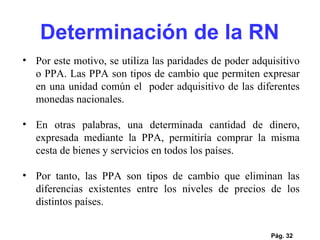 Pág.  Por este motivo, se utiliza las paridades de poder adquisitivo o PPA. Las PPA son tipos de cambio que permiten expresar en una unidad común el  poder adquisitivo de las diferentes monedas nacionales. En otras palabras, una determinada cantidad de dinero, expresada mediante la PPA, permitiría comprar la misma cesta de bienes y servicios en todos los países. Por tanto, las PPA son tipos de cambio que eliminan las diferencias existentes entre los niveles de precios de los distintos países.  Determinación de la RN 