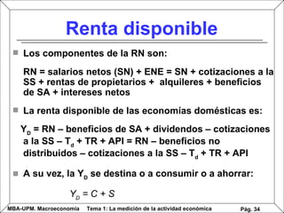 Renta disponible Los componentes de la RN son: RN = salarios netos (SN) + ENE = SN + cotizaciones a la SS + rentas de propietarios +  alquileres + beneficios de SA + intereses netos La renta disponible de las economías domésticas es: Y D  = RN – beneficios de SA + dividendos – cotizaciones a la SS – T d  + TR  + API  = RN – beneficios no distribuidos – cotizaciones a la SS – T d  + TR  + API A su vez, la Y D  se destina o a consumir o a ahorrar: Y D  = C + S   Pág.  