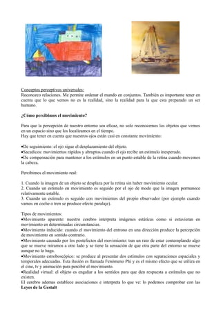 Conceptos perceptivos universales:
Reconozco relaciones. Me permite ordenar el mundo en conjuntos. También es importante tener en
cuenta que lo que vemos no es la realidad, sino la realidad para la que esta preparado un ser
humano.

¿Cómo percibimos el movimiento?

Para que la percepción de nuestro entorno sea eficaz, no solo reconocemos los objetos que vemos
en un espacio sino que los localizamos en el tiempo.
Hay que tener en cuenta que nuestros ojos están casi en constante movimiento:

•De seguimiento: el ojo sigue el desplazamiento del objeto.
•Sacadicos: movimientos rápidos y abruptos cuando el ojo recibe un estimulo inesperado.
•De compensación para mantener a los estímulos en un punto estable de la retina cuando movemos
la cabeza.

Percibimos el movimiento real:

1. Cuando la imagen de un objeto se desplaza por la retina sin haber movimiento ocular.
2. Cuando un estimulo en movimiento es seguido por el ojo de modo que la imagen permanece
relativamente estable.
3. Cuando un estimulo es seguido con movimientos del propio observador (por ejemplo cuando
vamos en coche o tren se produce efecto paralaje).

Tipos de movimientos:
•Movimiento aparente: nuestro cerebro interpreta imágenes estáticas como si estuvieran en
movimiento en determinadas circunstancias.
•Movimiento inducido: cuando el movimiento del entrono en una dirección produce la percepción
de movimiento en sentido contrario.
•Movimiento causado por los postefectos del movimiento: tras un rato de estar contemplando algo
que se mueve miramos a otro lado y se tiene la sensación de que otra parte del entorno se mueve
aunque no lo haga.
•Movimiento estroboscópico: se produce al presentar dos estímulos con separaciones espaciales y
temporales adecuadas. Esta ilusión es llamada Fenómeno Phi y es el mismo efecto que se utiliza en
el cine, tv y animación para percibir el movimiento.
•Realidad virtual: el objeto es engañar a los sentidos para que den respuesta a estímulos que no
existen.
El cerebro ademas establece asociaciones e interpreta lo que ve: lo podemos comprobar con las
Leyes de la Gestalt
 