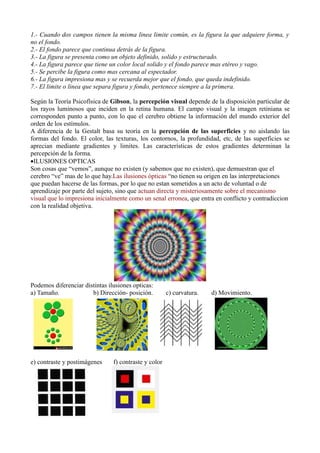 1.- Cuando dos campos tienen la misma linea limite común, es la figura la que adquiere forma, y
no el fondo.
2.- El fondo parece que continua detrás de la figura.
3.- La figura se presenta como un objeto definido, solido y estructurado.
4.- La figura parece que tiene un color local solido y el fondo parece mas etéreo y vago.
5.- Se percibe la figura como mas cercana al espectador.
6.- La figura impresiona mas y se recuerda mejor que el fondo, que queda indefinido.
7.- El limite o linea que separa figura y fondo, pertenece siempre a la primera.

Según la Teoría Psicofísica de Gibson, la percepción visual depende de la disposición particular de
los rayos luminosos que inciden en la retina humana. El campo visual y la imagen retiniana se
corresponden punto a punto, con lo que el cerebro obtiene la información del mundo exterior del
orden de los estímulos.
A diferencia de la Gestalt basa su teoría en la percepción de las superficies y no aislando las
formas del fondo. El color, las texturas, los contornos, la profundidad, etc, de las superficies se
aprecian mediante gradientes y limites. Las características de estos gradientes determinan la
percepción de la forma.
•ILUSIONES OPTICAS
Son cosas que “vemos”, aunque no existen (y sabemos que no existen), que demuestran que el
cerebro “ve” mas de lo que hay.Las ilusiones ópticas “no tienen su origen en las interpretaciones
que puedan hacerse de las formas, por lo que no estan sometidos a un acto de voluntad o de
aprendizaje por parte del sujeto, sino que actuan directa y misteriosamente sobre el mecanismo
visual que lo impresiona inicialmente como un senal erronea, que entra en conflicto y contradiccion
con la realidad objetiva.




Podemos diferenciar distintas ilusiones opticas:
a) Tamaño.             b) Dirección- posición.         c) curvatura.   d) Movimiento.




e) contraste y postimágenes     f) contraste y color
 