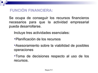 FUNCIÓN FINANCIERA: Se ocupa de conseguir los recursos financieros necesarios para que la actividad empresarial pueda desarrollarse. Incluye tres actividades esenciales: Planificación de los recursos Asesoramiento sobre la viabilidad de posibles operaciones Toma de decisiones respecto al uso de los recursos. 