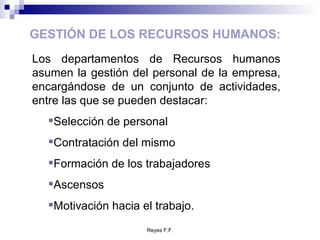 GESTIÓN DE LOS RECURSOS HUMANOS: Los departamentos de Recursos humanos asumen la gestión del personal de la empresa, encargándose de un conjunto de actividades, entre las que se pueden destacar: Selección de personal Contratación del mismo Formación de los trabajadores Ascensos Motivación hacia el trabajo. 