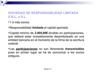 SOCIEDAD DE RESPONSABILIDAD LIMITADA S.R.L. ó S.L. 1 ó más socios Responsabilidad  limitada  al capital aportado Capital mínimo de  3.005,60€  dividido en participaciones, que deberá estar completamente desembolsado en una entidad bancaria en el momento de la firma de la escritura notarial. Las  participaciones  no son libremente  transmisibles  pues en primer lugar se ha de comunicar a los socios antiguos. 