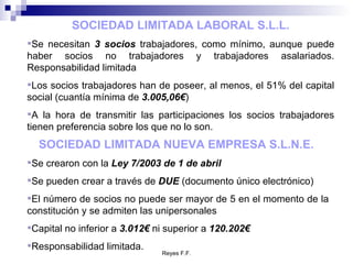 SOCIEDAD LIMITADA LABORAL S.L.L. Se necesitan  3 socios  trabajadores, como mínimo, aunque puede haber socios no trabajadores y trabajadores asalariados. Responsabilidad limitada Los socios trabajadores han de poseer, al menos, el 51% del capital social (cuantía mínima de  3.005,06€ ) A la hora de transmitir las participaciones los socios trabajadores tienen preferencia sobre los que no lo son. SOCIEDAD LIMITADA NUEVA EMPRESA S.L.N.E.   Se crearon con la  Ley 7/2003 de 1 de abril Se pueden crear a través de  DUE  (documento único electrónico) El número de socios no puede ser mayor de 5 en el momento de la constitución y se admiten las unipersonales Capital no inferior a  3.012€  ni superior a  120.202€ Responsabilidad limitada. 
