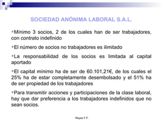 SOCIEDAD ANÓNIMA LABORAL S.A.L. Mínimo 3 socios, 2 de los cuales han de ser trabajadores, con contrato indefinido El número de socios no trabajadores es ilimitado La responsabilidad de los socios es limitada al capital aportado El capital mínimo ha de ser de 60.101,21€, de los cuales el 25% ha de estar completamente desembolsado y el 51% ha de ser propiedad de los trabajadores Para transmitir acciones y participaciones de la clase laboral, hay que dar preferencia a los trabajadores indefinidos que no sean socios. 