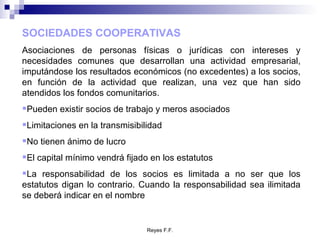 SOCIEDADES COOPERATIVAS Asociaciones de personas físicas o jurídicas con intereses y necesidades comunes que desarrollan una actividad empresarial, imputándose los resultados económicos (no excedentes) a los socios, en función de la actividad que realizan, una vez que han sido atendidos los fondos comunitarios. Pueden existir socios de trabajo y meros asociados Limitaciones en la transmisibilidad No tienen ánimo de lucro El capital mínimo vendrá fijado en los estatutos La responsabilidad de los socios es limitada a no ser que los estatutos digan lo contrario. Cuando la responsabilidad sea ilimitada se deberá indicar en el nombre 