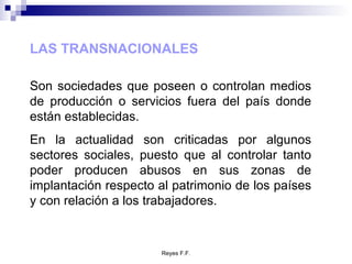 LAS TRANSNACIONALES Son sociedades que poseen o controlan medios de producción o servicios fuera del país donde están establecidas. En la actualidad son criticadas por algunos sectores sociales, puesto que al controlar tanto poder producen abusos en sus zonas de implantación respecto al patrimonio de los países y con relación a los trabajadores. 