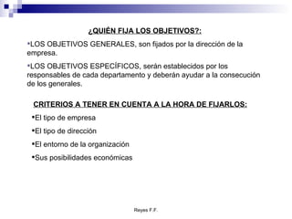 ¿QUIÉN FIJA LOS OBJETIVOS?: LOS OBJETIVOS GENERALES, son fijados por la dirección de la empresa. LOS OBJETIVOS ESPECÍFICOS, serán establecidos por los responsables de cada departamento y deberán ayudar a la consecución de los generales. CRITERIOS A TENER EN CUENTA A LA HORA DE FIJARLOS: El tipo de empresa El tipo de dirección El entorno de la organización Sus posibilidades económicas 
