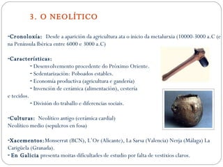 3. O NEOLÍTICO Cronoloxía:  Desde a aparición da agricultura ata o inicio da metalurxia (10000-3000 a.C (e na Península Ibérica entre 6000 e 3000 a.C) Características: Desenvolvemento procedente do Próximo Oriente. Sedentarización: Poboados estables. Economía productiva (agricultura e gandería) Invención de cerámica (alimentación), cestería e tecidos. División do traballo e diferencias sociais. Culturas:   Neolítico antigo (cerámica cardial) Neolítico medio (sepulcros en fosa) Xacementos: Monserrat (BCN), L’Or (Alicante), La Sarsa (Valencia) Nerja (Málaga) La Carigüela (Granada). En Galicia  presenta moitas dificultades de estudio por falta de vestixios claros. 