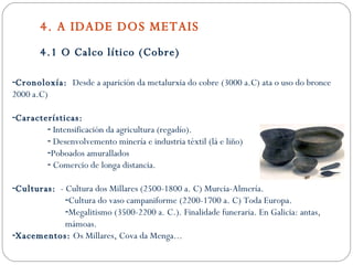4. A IDADE DOS METAIS 4.1 O Calco lítico (Cobre) Cronoloxía:  Desde a aparición da metalurxia do cobre (3000 a.C) ata o uso do bronce 2000 a.C) Características: Intensificación da agricultura (regadío). Desenvolvemento minería e industria téxtil (lá e liño) Poboados amurallados Comercio de longa distancia. Culturas:   - Cultura dos Millares (2500-1800 a. C) Murcia-Almería. Cultura do vaso campaniforme (2200-1700 a. C) Toda Europa. Megalitismo (3500-2200 a. C.). Finalidade funeraria. En Galicia: antas, mámoas. Xacementos:  Os Millares, Cova da Menga... 