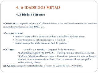 4 . A IDADE DOS METAIS 4.2 Idade de Bronce Cronoloxía:  segundo milenio a. C. (límites difusos e con mestura de culturas con maior ou menor desenvolvemento 1800-800 a. C.). Características: Bronce = aliaxe cobre e estano: máis duro e maleable= mellores armas. Desenvolvemento da orfebrería en prata (tesouros) Contacto con pobos alfabetizados ao final do período. Culturas:   - Motillas ( A Mancha) – Cogotas ( Ávila-Salamanca) Cultura de El Argar  1700-1400 a.C.  (Sueste peninsular entorno a Almería). Cultura Talaiótica  en Baleares desde o Calcolítico, pero co seu auxe en Bronce: monumentos conmemorativos e funerarios con enormes bloques de pedra: taulas, navetas, talaiots. En Galicia:  pezas descontextualizadas. Tesouro de Caldas de Reis. Petróglifos. 