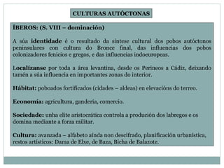 ÍBEROS: (S. VIII – dominación) A súa  identidade  é o resultado da síntese cultural dos pobos autóctonos peninsulares con cultura do Bronce final, das influencias dos pobos colonizadores fenicios e gregos, e das influencias indoeuropeas. L ocalízanse  por toda a área levantina, desde os Perineos a Cádiz, deixando tamén a súa influencia en importantes zonas do interior. Hábitat:  poboados fortificados (cidades – aldeas) en elevacións do terreo. Economía:  agricultura, gandería, comercio. Sociedade:  unha elite aristocrática controla a produción dos labregos e os domina mediante a forza militar. Cultura:  avanzada – alfabeto aínda non descifrado, planificación urbanística, restos artísticos: Dama de Elxe, de Baza, Bicha de Balazote. CULTURAS AUTÓCTONAS 
