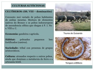 CELTÍBEROS: (SS. VIII – dominación) Conxunto moi variado de pobos habitantes de ambas mesetas. Mestura de elementos nativos do Bronce e os pobos indoeuropeos de ascendencia céltica que chegan á P. I. No  s. VIII a. C. Economía:  gandeira e agrícola. Hábitat:  poboados pequenos ben fortificados (castros). Sociedade:  tribal con presenza de grupos aristocráticos. Cultura:  atrasados respecto a outros pobos, aínda que dominan a metalurxia do ferro e a artesanía téxtil. Torques celtíbero CULTURAS AUTÓCTONAS Touros de Guisando 