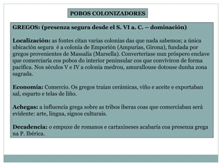GREGOS: (presenza segura desde el S. VI a. C. – dominación) Localización:  as fontes citan varias colonias das que nada sabemos; a única ubicación segura  é a colonia de Emporión (Ampurias, Girona), fundada por gregos provenientes de Massalia (Marsella). Converteríase nun próspero enclave que comerciaría cos pobos do interior peninsular cos que conviviron de forma pacífica. Nos séculos V e IV a colonia medrou, amurallouse dotouse dunha zona sagrada. Economía:  Comercio. Os gregos traían cerámicas, viño e aceite e exportaban sal, esparto e telas de liño. Achegas:  a influencia grega sobre as tribos iberas coas que comerciaban será evidente: arte, lingua, signos culturais. Decadencia:  o empuxe de romanos e cartaxineses acabaría coa presenza grega na P. Ibérica. POBOS COLONIZADORES 