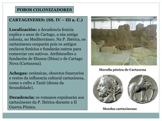 CARTAGINESES: (SS. IV – III a. C.) Localización:  a decadencia fenicia explica o auxe de Cartago, a súa antiga colonia, no Mediterráneo. Na P. Ibérica, os cartaxineses ocuparán pois os antigos enclaves fenicios e fundarán outros para comerciar cos nativos. Atribúeselles a fundación de Ebusus (Ibiza) e de Cartago Nova (Cartaxena). Achegas:  cerámicas, obxectos funerarios e restos da influencia cultural cartaxinesa, como o culto a Tanit (deusa da fecundidade). Decadencia:  os romanos expulsarán aos cartaxineses da P. Ibérica durante a II Guerra Púnica. POBOS COLONIZADORES Muralla púnica de Cartaxena Moedas cartaxinesas 