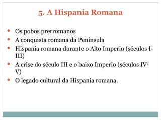 5. A Hispania Romana Os pobos prerromanos A conquista romana da Península Hispania romana durante o Alto Imperio (séculos I-III) A crise do século III e o baixo Imperio (séculos IV-V) O legado cultural da Hispania romana. 
