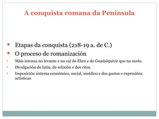 A conquista romana da Península Etapas da conquista (218-19 a. de C.) O proceso de romanización Máis intensa no levante e no val do Ebro e do Guadalquivir que no norte. Divulgación do latín, da relixión e dos ritos. Imposición sistema económico, social, xurídico e dos gustos e expresións artísticas 