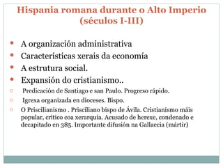 Hispania romana durante o Alto Imperio (séculos I-III ) A organización administrativa Características xerais da economía A estrutura social. Expansión do cristianismo.. Predicación de Santiago e san Paulo. Progreso rápido. Igrexa organizada en dioceses. Bispo. O Priscilianismo . Prisciliano bispo de Ávila. Cristianismo máis popular, crítico coa xerarquía. Acusado de herexe, condenado e decapitado en 385. Importante difusión na Gallaecia (mártir) 