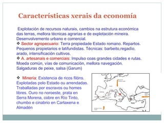 Características xerais da economía Explotación de recursos naturais, cambios na estrutura económica das terras, mellora técnicas agrarias e de explotación mineira. Desenvolvemento urbano e comercial. Sector agropecuario : Terra propiedade Estado romano. Repartos. Pequenos propietarios e latifundistas. Técnicas: barbeito,regadío, arado, intensificación cultivos. A. artesanais e comerciais : Impulso coas grandes cidades e rutas. Moeda común, vías de comunicación, mellora navegación. Salgaduras de peixe, salsa (Garum) Minería : Existencia de ricos filóns. Explotadas polo Estado ou arrendadas. Traballadas por escravos ou homes libres. Ouro no noroeste, prata en Serra Morena, cobre en Río Tinto, chumbo e cinabrio en Cartaxena e Almadén  