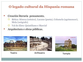 O legado cultural da Hispania romana Creación literaria  pensamento. Bética: Séneca (estoico), Lucano (poeta), Columela (agrimensor), Mela (xeógrafo) Val do Ebro: Quintiliano e Marcial Arquitectura e obras públicas . Teatro Anfiteatro Templo 