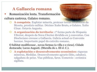 A Gallaecia romana Romanización lenta. Transformación  cultura castrexa. Galaico romano. A conquista . Explotar minería, protexer terras ceralísticas da Meseta, prestixio militar. Décimo Xuño Bruto, o Galaico. Xulio César. Octavio Augusto. A organización do territorio : 1º forma parte da Hispania Ulterior, despois da Nova Citerior dividida en 3 conventus. Con Diocleciano creouse a Gallaecia. Galicia actual co Convento lucense. Importante papel do exército romano. O hábitat modificouse , novas formas (a villa e o vicus). Cidade destacada; Lucus Augusti. (Muralla do s. III d. C.). A explotación e desenvolvemento económico:   riquezas mineiras, Medúlas. Desenvolvemento agrario (liño, cabalos), salgadura de peixe. Vías públicas, faros. Comercio : cerámica sigillata. 