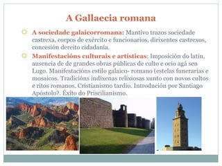 A Gallaecia romana A sociedade galaicorromana:  Mantivo trazos sociedade castrexa, corpos de exército e funcionarios, dirixentes castrexos, concesión dereito cidadanía. Manifestacións culturais e artísticas : Imposición do latín, ausencia de de grandes obras públicas de culto e ocio agá sen Lugo. Manifestacións estilo galaico- romano (estelas funerarias e mosaicos. Tradicións indíxenas relixiosas xunto con novos cultos e ritos romanos. Cristianismo tardío. Introdución por Santiago Apóstolo?. Éxito do Priscilianismo.  