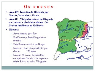 Os suevos Ano 409: Invasión de Hispania por Suevos, Vándalos e Alanos Ano 411: Visigodos entran en Hispania a expulsar a vándalos e alanos. Os Suevos instálanse na Gallaecia Suevos: Asentamento pacifico Fusión coa poboación galaico-romana Establecen a capital en Braga Nace un reino independente que durou  170 anos No ano 585 o rei Leovixildo conquistou Galicia e incorpora o reino Suevo ao reino Visigodo 