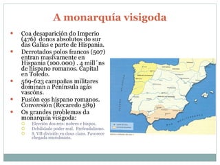 A monarquía visigoda Coa desaparición do Imperio (476)  donos absolutos do sur das Galias e parte de Hispania. Derrotados polos francos (507) entran masivamente en Hispania (100.000) . 4 mill´ns de hispano romanos. Capital en Toledo. 569-623 campañas militares dominan a Península agás vascóns. Fusión cos hispano romanos. Conversión (Recaredo 589) Os grandes problemas da monarquía visigoda: Elección dos reis: nobres e bispos. Debilidade poder real.  Prefeudalismo. S. VII división en dous clans. Favorece chegada musulmáns. 