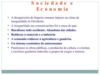 Sociedade e Economía A desaparición do Imperio romano impuxo un clima de inseguridade en Occidente. A inseguridade nas comunicacións foi a causa de que: Ruralízase todo occidente: Abandono das cidades.  Redúcese o comercio e a industria A economía redúcese á agricultura e gandería. Un sistema económico de autoconsumo Paralízanse as obras públicas, a produción de cultura, e a lectura e escritura quedaron reducidas a grupos de cregos e monxes. 