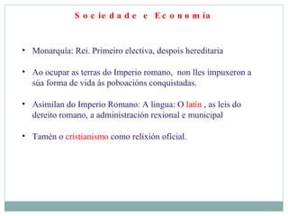Sociedade e Economía Monarquía: Rei. Primeiro electiva, despois hereditaria Ao ocupar as terras do Imperio romano,  non lles impuxeron a súa forma de vida ás poboacións conquistadas. Asimilan do Imperio Romano: A lingua: O  latín  , as leis do dereito romano, a administración rexional e municipal  Tamén o  cristianismo  como relixión oficial. 