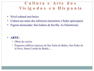Cultura e Arte dos Visigodos en Hispania Nivel cultural moi baixo Cultura nas mans dos relixiosos (mosteiros e Sedes episcopais)‏ Figuras destacadas: San Isidoro de Sevilla: As Etimoloxías ARTE: Obras de xoiería Pequenos edificios (igrexas de San Xoán de Baños, San Pedro de la Nave, Santa Comba de Bande,… 