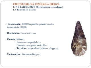 PREHISTORIA NA PENÍNSULA IBÉRICA 1. NO PALEOLÍTICO (Recolectores e cazadores) 1.1 Paleolítico inferior Cronoloxía:  800000 (aparición primeiros restos humanos) ata 100000. Homínidos:  Homo antecessor Características: Cazadores e depredadores Nómadas, acampadas ao aire libre. Técnicas:  pedra tallada (bifaces e choppers) Xacimentos:  Atapuerca (Burgos) 