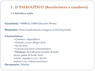 1.  O PALEOLÍTICO (Recolectores e cazadores) 1.2 Paleolítico medio Cronoloxía:  100000 ata 35000 (Glaciación Würm) Homínidos:  Homo neandertalensis (extínguese ao final do período) Características: Cazadores e depredadores Nómades, covas e abrigos (frío). Uso do lume. Conciencia da morte (enterramentos) Técnicas:  diversificación utensilios de pedra (lascas, puntas de frecha, burís,  coitelos, raspadores, etc.). Uso de madeira e óso. Cultura musteriense Xacementos:  Xibraltar 